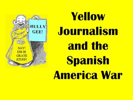 Yellow Journalism and the Spanish America War. In 1898, newspapers provided the major source of news in America. At this time, it was common practice.