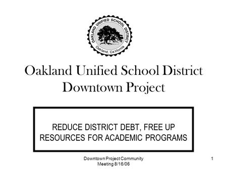 Downtown Project Community Meeting 8/16/06 1 Oakland Unified School District Downtown Project REDUCE DISTRICT DEBT, FREE UP RESOURCES FOR ACADEMIC PROGRAMS.