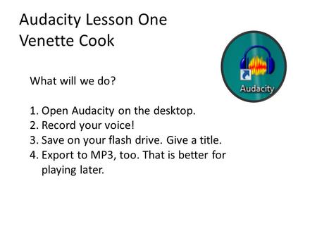 Audacity Lesson One Venette Cook What will we do? 1.Open Audacity on the desktop. 2.Record your voice! 3.Save on your flash drive. Give a title. 4.Export.