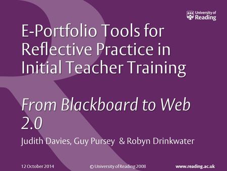 © University of Reading 2008 www.reading.ac.uk 12 October 2014 E-Portfolio Tools for Reflective Practice in Initial Teacher Training From Blackboard to.