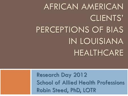 AFRICAN AMERICAN CLIENTS’ PERCEPTIONS OF BIAS IN LOUISIANA HEALTHCARE Research Day 2012 School of Allied Health Professions Robin Steed, PhD, LOTR.