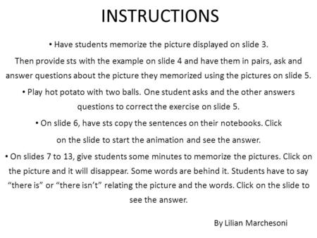 INSTRUCTIONS Have students memorize the picture displayed on slide 3. Then provide sts with the example on slide 4 and have them in pairs, ask and answer.