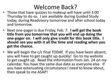 Welcome Back? Those that have quizzes to makeup will have until 3:00 Thursday to do so. I am available during Guided Study today, during Readvisory tomorrow.