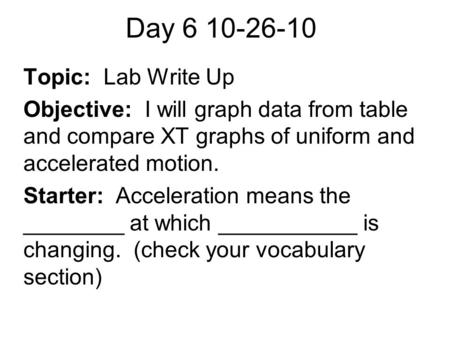 Day 6 10-26-10 Topic: Lab Write Up Objective: I will graph data from table and compare XT graphs of uniform and accelerated motion. Starter: Acceleration.
