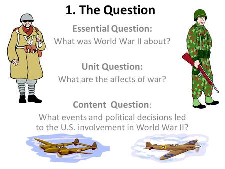 1. The Question Essential Question: What was World War II about? Unit Question: What are the affects of war? Content Question : What events and political.