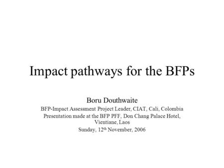 Impact pathways for the BFPs Boru Douthwaite BFP-Impact Assessment Project Leader, CIAT, Cali, Colombia Presentation made at the BFP PFF, Don Chang Palace.