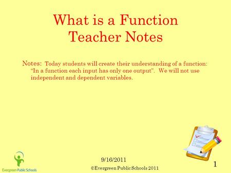 ©Evergreen Public Schools 2011 1 What is a Function Teacher Notes Notes: Today students will create their understanding of a function: “In a function each.