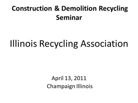 Construction & Demolition Recycling Seminar Illinois Recycling Association April 13, 2011 Champaign Illinois.