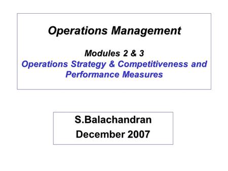 Operations Management Modules 2 & 3 Operations Strategy & Competitiveness and Performance Measures S.Balachandran 2007 December 2007.
