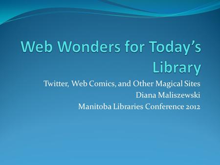 Twitter, Web Comics, and Other Magical Sites Diana Maliszewski Manitoba Libraries Conference 2012.