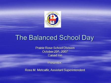 The Balanced School Day Prairie Rose School Division October 25 th, 2007 Canad Inn Presenter: Ross M. Metcalfe, Assistant Superintendent.