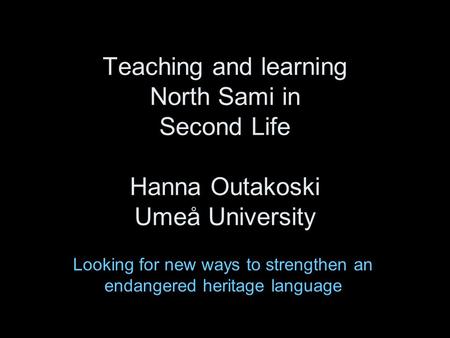 Teaching and learning North Sami in Second Life Hanna Outakoski Umeå University Looking for new ways to strengthen an endangered heritage language.