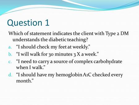 Question 1 Which of statement indicates the client with Type 2 DM understands the diabetic teaching? a. “I should check my feet at weekly.” b. “I will.