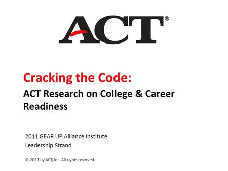 Cracking the Code: ACT Research on College & Career Readiness 2011 GEAR UP Alliance Institute Leadership Strand © 2011 by ACT, Inc. All rights reserved.