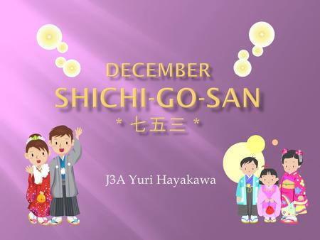 J3A Yuri Hayakawa.  It is on December 15 th  It is a day to celebrate 3 and 7 year-old girls and 5 year-old boys  It is said that Shichi-Go-San started.
