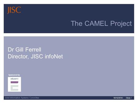 Joint Information Systems Committee Sponsored by Presenter Details 10/12/2014 | | Slide 1 The CAMEL Project Dr Gill Ferrell Director, JISC infoNet.