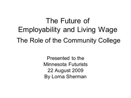 The Future of Employability and Living Wage The Role of the Community College Presented to the Minnesota Futurists 22 August 2009 By Lorna Sherman.