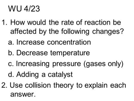 WU 4/23 1.How would the rate of reaction be affected by the following changes? a. Increase concentration b. Decrease temperature c. Increasing pressure.