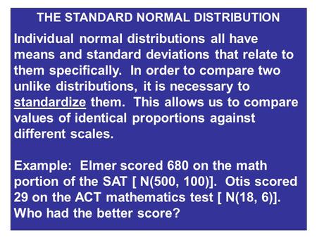 THE STANDARD NORMAL DISTRIBUTION Individual normal distributions all have means and standard deviations that relate to them specifically. In order to compare.