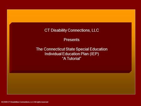 CT Disability Connections, LLC Presents The Connecticut State Special Education Individual Education Plan (IEP) “A Tutorial” © 2009 CT Disabilities Connections,