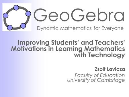 GeoGebra Dynamic Mathematics for Everyone Improving Students’ and Teachers’ Motivations in Learning Mathematics with Technology Zsolt Lavicza Faculty of.