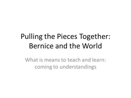 Pulling the Pieces Together: Bernice and the World What is means to teach and learn: coming to understandings.