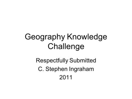 Geography Knowledge Challenge Respectfully Submitted C. Stephen Ingraham 2011.
