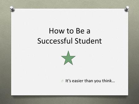 How to Be a Successful Student O It’s easier than you think…