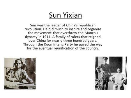 Sun Yixian Sun was the leader of China's republican revolution. He did much to inspire and organize the movement that overthrew the Manchu dynasty in 1911.