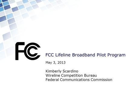 FCC Lifeline Broadband Pilot Program May 3, 2013 Kimberly Scardino Wireline Competition Bureau Federal Communications Commission.