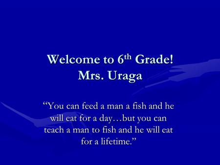 Welcome to 6 th Grade! Mrs. Uraga “ You can feed a man a fish and he will eat for a day…but you can teach a man to fish and he will eat for a lifetime.”