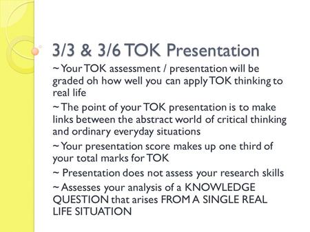 3/3 & 3/6 TOK Presentation ~ Your TOK assessment / presentation will be graded oh how well you can apply TOK thinking to real life ~ The point of your.