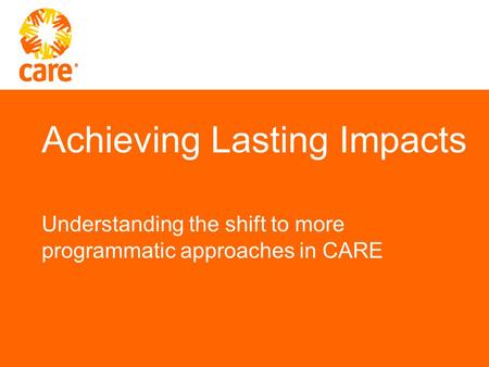Achieving Lasting Impacts Understanding the shift to more programmatic approaches in CARE.