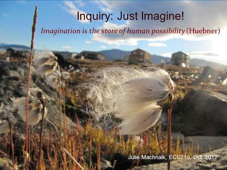 Inquiry: Just Imagine! Imagination is the store of human possibility (Huebner) Julie Machnaik, ECS210, Oct. 2012.