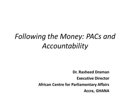Following the Money: PACs and Accountability Dr. Rasheed Draman Executive Director African Centre for Parliamentary Affairs Accra, GHANA.