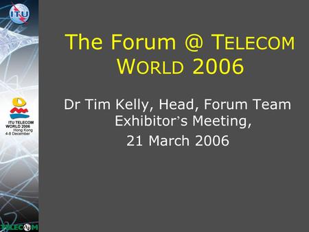 The T ELECOM W ORLD 2006 Dr Tim Kelly, Head, Forum Team Exhibitor ’ s Meeting, 21 March 2006.