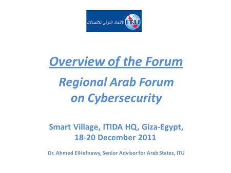 Overview of the Forum Regional Arab Forum on Cybersecurity Smart Village, ITIDA HQ, Giza-Egypt, 18-20 December 2011 Dr. Ahmed ElHefnawy, Senior Advisor.