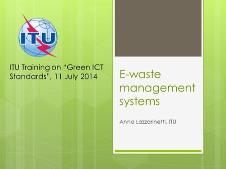 E-waste management systems Anna Lazzarinetti, ITU ITU Training on “Green ICT Standards”, 11 July 2014.