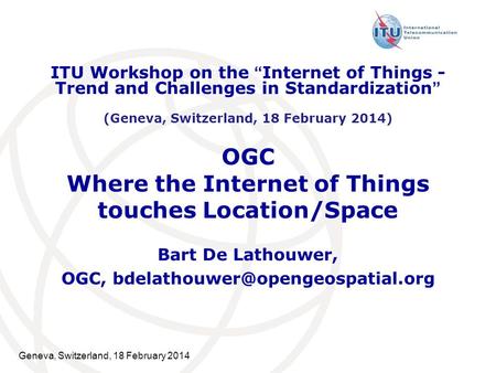 Geneva, Switzerland, 18 February 2014 OGC Where the Internet of Things touches Location/Space Bart De Lathouwer, OGC, ITU.