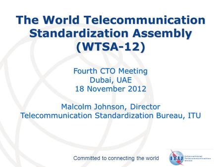 Committed to connecting the world The World Telecommunication Standardization Assembly (WTSA-12) Fourth CTO Meeting Dubai, UAE 18 November 2012 Malcolm.