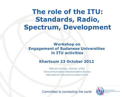 International Telecommunication Union Committed to connecting the world The role of the ITU: Standards, Radio, Spectrum, Development Workshop on Engagement.