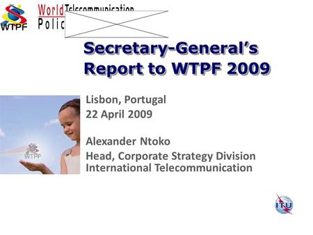 Lisbon, Portugal 22 April 2009 Alexander Ntoko Head, Corporate Strategy Division International Telecommunication Secretary-General’s Report to WTPF 2009.