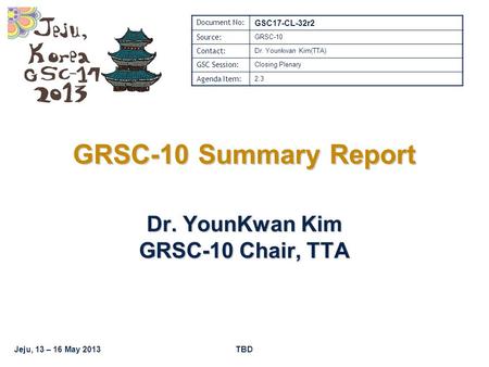Jeju, 13 – 16 May 2013TBD GRSC-10 Summary Report Dr. YounKwan Kim GRSC-10 Chair, TTA Document No: GSC17-CL-32r2 Source: GRSC-10 Contact: Dr. Younkwan Kim(TTA)