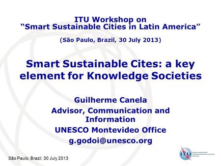 São Paulo, Brazil, 30 July 2013 Smart Sustainable Cites: a key element for Knowledge Societies Guilherme Canela Advisor, Communication and Information.