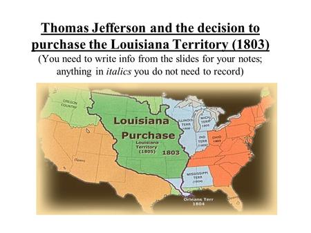 Thomas Jefferson and the decision to purchase the Louisiana Territory (1803) (You need to write info from the slides for your notes; anything in italics.