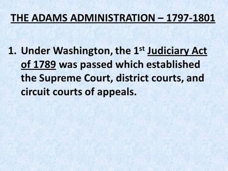THE ADAMS ADMINISTRATION – 1797-1801 1.Under Washington, the 1 st Judiciary Act of 1789 was passed which established the Supreme Court, district courts,