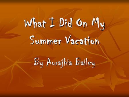 What I Did On My Summer Vacation By Aurajhia Bailey.