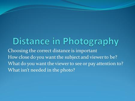 Choosing the correct distance is important How close do you want the subject and viewer to be? What do you want the viewer to see or pay attention to?