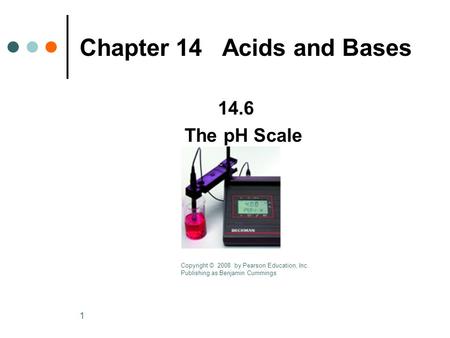 1 Chapter 14 Acids and Bases 14.6 The pH Scale Copyright © 2008 by Pearson Education, Inc. Publishing as Benjamin Cummings.