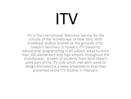 ITV ITV is the Instructional Television service for the schools of the Archdiocese of New York. With broadcast studios located on the grounds of St. Joseph's.